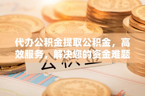 和林格尔代办公积金提取公积金，高效服务，解决您的资金难题