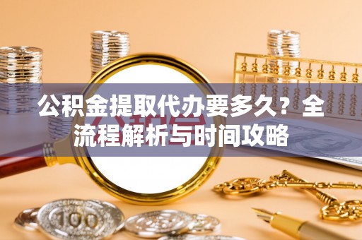 和林格尔公积金提取代办要多久？全流程解析与时间攻略
