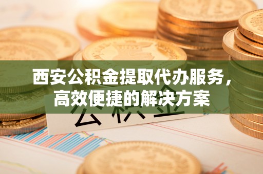和林格尔西安公积金提取代办服务，高效便捷的解决方案