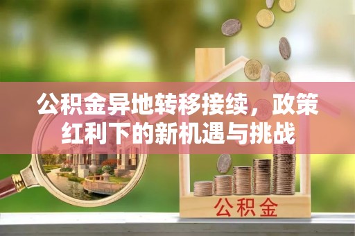 和林格尔公积金异地转移接续，政策红利下的新机遇与挑战