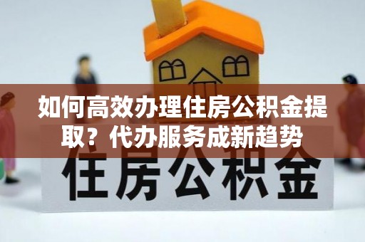 和林格尔如何高效办理住房公积金提取？代办服务成新趋势