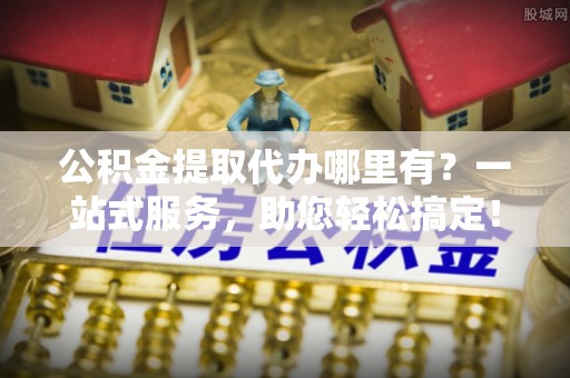 和林格尔公积金提取代办哪里有？一站式服务，助您轻松搞定！