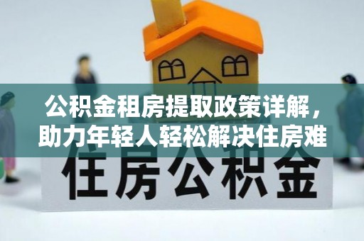 和林格尔公积金租房提取政策详解，助力年轻人轻松解决住房难题