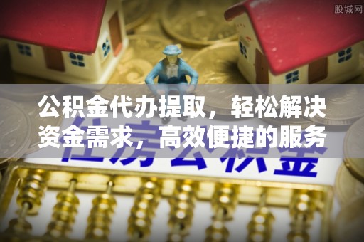 和林格尔公积金代办提取，轻松解决资金需求，高效便捷的服务选择