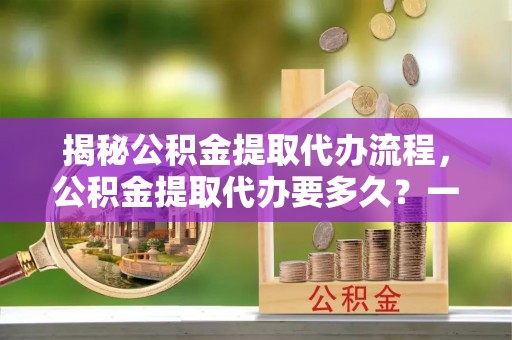 和林格尔揭秘公积金提取代办流程，公积金提取代办要多久？一文读懂