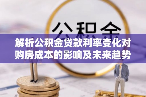 和林格尔解析公积金贷款利率变化对购房成本的影响及未来趋势