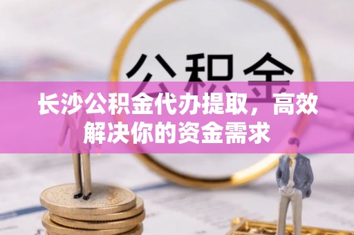 和林格尔长沙公积金代办提取，高效解决你的资金需求