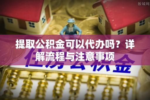 和林格尔提取公积金可以代办吗？详解流程与注意事项