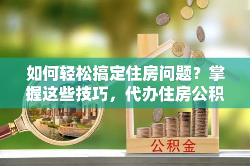 和林格尔如何轻松搞定住房问题？掌握这些技巧，代办住房公积金提取不再难