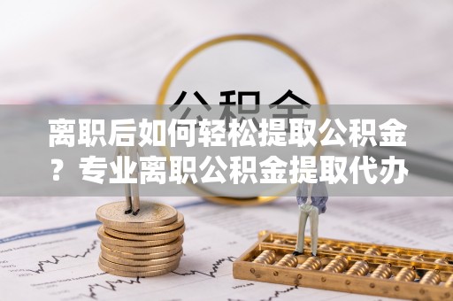 和林格尔离职后如何轻松提取公积金？专业离职公积金提取代办服务指南