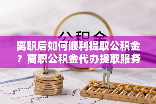 和林格尔离职后如何顺利提取公积金？离职公积金代办提取服务助力无忧办理