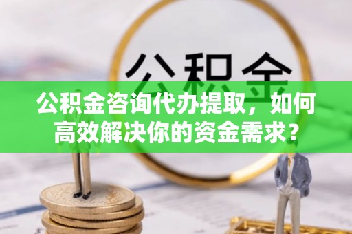 和林格尔公积金咨询代办提取，如何高效解决你的资金需求？