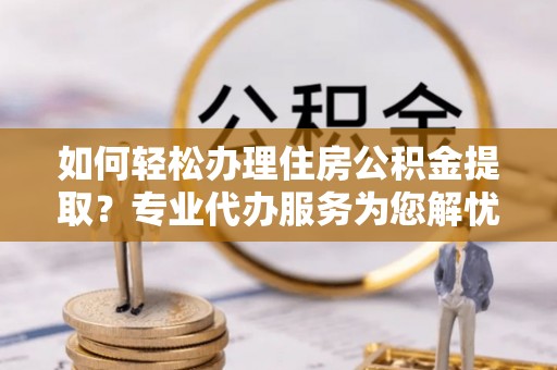 和林格尔如何轻松办理住房公积金提取？专业代办服务为您解忧