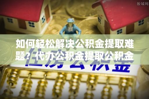 和林格尔如何轻松解决公积金提取难题？代办公积金提取公积金服务详解