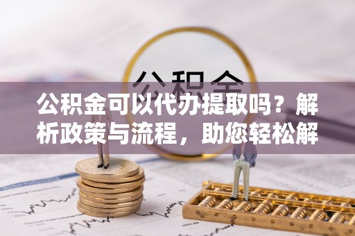和林格尔公积金可以代办提取吗？解析政策与流程，助您轻松解决疑问