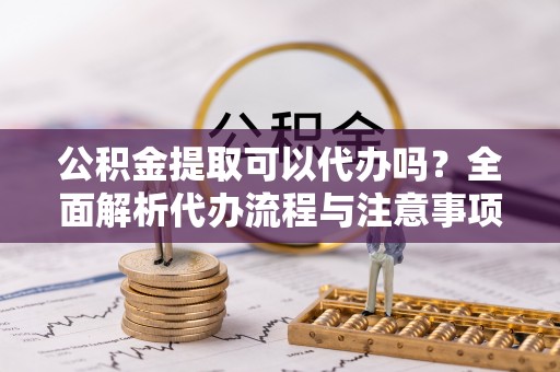 和林格尔公积金提取可以代办吗？全面解析代办流程与注意事项